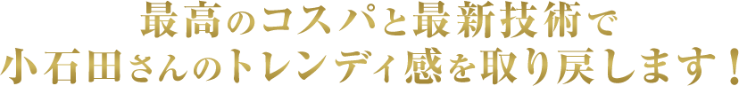 最高のコスパと最新技術で小石田さんのトレンディ感を取り戻します！